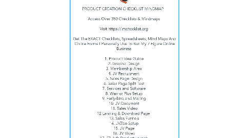 Mind Map: PRODUCT CREATION CHECKLIST MINDMAP      Access Over 350 Checklists & Mindmaps    Visit https://imchecklist.org    Get The EXACT Checklists, Spreadsheets, Mind Maps And Online Forms I Personally Use To Run My 7 Figure Online Business    1. Product Idea Guide  2. Graphic Design  3. Membership Area  4. JV Recruitment  5. Sales Page Design  6. Sales Page Split Test  7. Services and Software  8. Warrior Plus Setup  9. Early-bird and Mailing  10. JV Document  11. Sales Video  12 Landing & Download Page   13. Sales Funnels  14. JVZoo Setup  15. JV Page  16. JV Video  17. FB Ads Product Launch  18. Final Testing