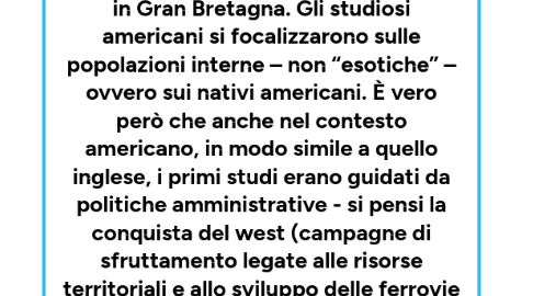 Mind Map: Negli Stati Uniti L’antropologia divenne scienze riconosciuta prima che in Gran Bretagna. Gli studiosi americani si focalizzarono sulle popolazioni interne – non “esotiche” – ovvero sui nativi americani. È vero però che anche nel contesto americano, in modo simile a quello inglese, i primi studi erano guidati da politiche amministrative - si pensi la conquista del west (campagne di sfruttamento legate alle risorse territoriali e allo sviluppo delle ferrovie – terreni fertili da conquistare con alti indici di sfruttamento).
