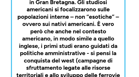 Mind Map: Negli Stati Uniti  L’antropologia divenne scienze riconosciuta prima che in Gran Bretagna. Gli studiosi americani si focalizzarono sulle popolazioni interne – non “esotiche” – ovvero sui nativi americani. È vero però che anche nel contesto americano, in modo simile a quello inglese, i primi studi erano guidati da politiche amministrative - si pensi la conquista del west (campagne di sfruttamento legate alle risorse territoriali e allo sviluppo delle ferrovie – terreni fertili da conquistare con alti indici di sfruttamento).