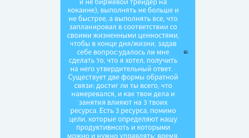 Mind Map: Новое определение продуктивности: "Продуктивность - ключ к счастью и успеху. Для продуктивности иглавное - работать осознанно (не монах, но и не биржевой трейдер на кокаине), выполнять не больше и не быстрее, а выполнять все, что запланировал в соответствии со своими жизненными ценностями, чтобы в конце дня/жизни, задав себе вопрос:удалось ли мне сделать то, что я хотел, получить на него утвердительный ответ. Существует две формы обратной связи: достиг ли ты всего, что намеревался, и как твои дела и занятия влияют на 3 твоих ресурса. Есть 3 ресурса, помимо цели, которые определяют нашу продуктивнсоть и которыми можно и нужно управлять: время, энергия и внимание.