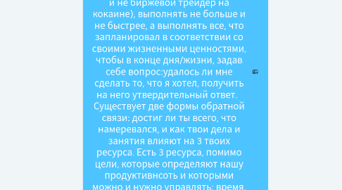 Mind Map: Новое определение продуктивности: "Продуктивность - ключ к счастью и успеху. Для продуктивности иглавное - работать осознанно (не монах, но и не биржевой трейдер на кокаине), выполнять не больше и не быстрее, а выполнять все, что запланировал в соответствии со своими жизненными ценностями, чтобы в конце дня/жизни, задав себе вопрос:удалось ли мне сделать то, что я хотел, получить на него утвердительный ответ.   Существует две формы обратной связи: достиг ли ты всего, что намеревался, и как твои дела и занятия влияют на 3 твоих ресурса. Есть 3 ресурса, помимо цели, которые определяют нашу продуктивнсоть и которыми можно и нужно управлять: время, энергия и внимание.