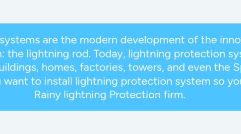 Mind Map: Lightning protection systems are the modern development of the innovation pioneered by Benjamin Franklin: the lightning rod. Today, lightning protection systems are in use on thousands of buildings, homes, factories, towers, and even the Space Shuttle's launch pad. So if you want to install lightning protection system so you can contact to Rainy lightning Protection firm.