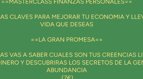 Mind Map: ==MASTERCLASS FINANZAS PERSONALES== DESCUBRE LAS CLAVES PARA MEJORAR TU ECONOMIA Y LLEVAR LA VIDA QUE DESEAS ==LA GRAN PROMESA== EN DOS HORAS VAS A SABER CUALES SON TUS CREENCIAS LIMITANTES SOBRE EL DINERO Y DESCUBRIRAS LOS SECRETOS DE LA GENTE CON ABUNDANCIA (7€)