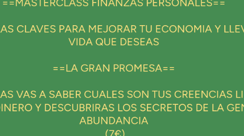 Mind Map: ==MASTERCLASS FINANZAS PERSONALES==   DESCUBRE LAS CLAVES PARA MEJORAR TU ECONOMIA Y LLEVAR LA       VIDA QUE DESEAS   ==LA GRAN PROMESA==   EN DOS HORAS VAS A SABER CUALES SON TUS CREENCIAS LIMITANTES SOBRE EL DINERO Y DESCUBRIRAS LOS SECRETOS DE LA GENTE CON ABUNDANCIA  (7€)