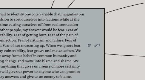 Mind Map: If I had to identify one core variable that magnifies our compulsion to sort ourselves into factions while at the same time cutting ourselves off from real connection with other people, my answer would be fear. Fear of vulnerability. Fear of getting hurt. Fear of the pain of disconnection. Fear of criticism and failure. Fear of conflict. Fear of not measuring up. When we ignore fear and deny vulnerability, fear grows and metastasizes. We move away from a belief in common humanity and unifying change and move into blame and shame. We will do anything that gives us a sense of more certainty and we will give our power to anyone who can promise easy answers and give us an enemy to blame.