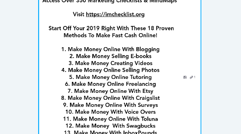 Mind Map: IM Checklist Volume 13 Make Money Online Crisis Management   Access Over 350 Marketing Checklists & MindMaps     Visit https://imchecklist.org      Start Off Your 2019 Right With These 18 Proven Methods To Make Fast Cash Online!    1. Make Money Online With Blogging  2. Make Money Selling E-books  3. Make Money Creating Videos  4. Make Money Online Selling Photos  5. Make Money Online Tutoring  6. Make Money Online Freelancing  7. Make Money Online With Etsy  8. Make Money Online With Craigslist  9. Make Money Online With Surveys  10. Make Money With Voice Overs  11. Make Money Online With Toluna  12. Make Money  With Swagbucks  13. Make Money With InboxPounds  14. Make Money Online With Fiverr  15. Make Money As An Affiliate  16. Make Money Selling  Old Items  17. Make Money With User Testing   18. Make Money  With Amazon Mechanical Turk