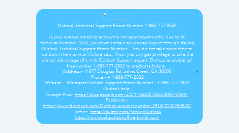 Mind Map: Outlook Technical Support Phone Number 1-888-777-2832  Is your outlook emailing account is not opening smoothly due to its technical hurdles?  Well, you must contact to veteran expert through dialing Outlook Technical Support Phone Number.  They do not take more time to cut down the maximum failure sets.  Now, you can get privilege to take the utmost advantage of it with Outlook Support expert. Dial our available toll free number 1-888-777-2832 to eradicate failure.  Address:- 11877 Douglas Rd, Johns Creek, GA 30005 Phone:- + 1-888-777-2832 Website:-  Microsoft Outlook Support Phone Number +1-888-777-2832 Outlook help  Google Plus:- https://plus.google.com/u/0/113630273603305512569/ Facebook:- https://www.facebook.com/Outlook-support-number-291442234783530/ Twitter:- https://twitter.com/ServiceOutlook https://microsoftoutlookoffice.tumblr.com
