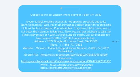 Mind Map: Outlook Technical Support Phone Number 1-888-777-2832 Is your outlook emailing account is not opening smoothly due to its technical hurdles? Well, you must contact to veteran expert through dialing Outlook Technical Support Phone Number. They do not take more time to cut down the maximum failure sets. Now, you can get privilege to take the utmost advantage of it with Outlook Support expert. Dial our available toll free number 1-888-777-2832 to eradicate failure. Address:- 11877 Douglas Rd, Johns Creek, GA 30005 Phone:- + 1-888-777-2832 Website:- Microsoft Outlook Support Phone Number +1-888-777-2832 Outlook help Google Plus:- https://plus.google.com/u/0/113630273603305512569/ Facebook:- https://www.facebook.com/Outlook-support-number-291442234783530/ Twitter:- https://twitter.com/ServiceOutlook https://microsoftoutlookoffice.tumblr.com