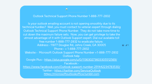 Mind Map: Outlook Technical Support Phone Number 1-888-777-2832  Is your outlook emailing account is not opening smoothly due to its technical hurdles?  Well, you must contact to veteran expert through dialing Outlook Technical Support Phone Number.  They do not take more time to cut down the maximum failure sets.  Now, you can get privilege to take the utmost advantage of it with Outlook Support expert. Dial our available toll free number 1-888-777-2832 to eradicate failure.  Address:- 11877 Douglas Rd, Johns Creek, GA 30005 Phone:- + 1-888-777-2832 Website:-  Microsoft Outlook Support Phone Number +1-888-777-2832 Outlook help  Google Plus:- https://plus.google.com/u/0/113630273603305512569/ Facebook:- https://www.facebook.com/Outlook-support-number-291442234783530/ Twitter:- https://twitter.com/ServiceOutlook https://microsoftoutlookoffice.tumblr.com