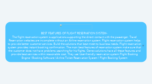 Mind Map: BEST FEATURES OF FLIGHT RESERVATION SYSTEM-  The flight reservation system is applications supporting the direct contact with the passenger. Travel Reservation websites are incomplete without an Airline reservation system. Flight reservation system helps to provide better customer services. Build the solutions that best meet to business needs. Flight reservation system provides instant booking confirmation. The main best features of reservation system make sure that the customer does not have problems searching for his flights. Genex solutions have all these features and provide best services within reasonable cost. They use User-friendly reservation system.Flight Booking Engine | Booking Software | Airline Ticket Reservation System | Flight Booking System