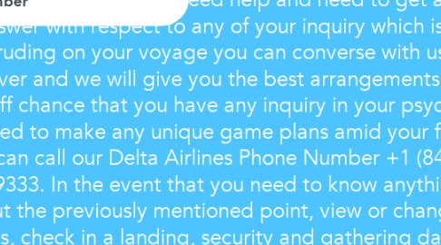 Mind Map: At whatever point you need help and need to get an answer with respect to any of your inquiry which is intruding on your voyage you can converse with us whenever and we will give you the best arrangements. On the off chance that you have any inquiry in your psyche and need to make any unique game plans amid your flight you can call our Delta Airlines Phone Number +1 (844) 550 9333. In the event that you need to know anything about the previously mentioned point, view or change flights, check in a landing, security and gathering data, babies and youngsters, pets at that point don't hesitate to chat with us, Use Delta Airlines versatile application it will give you data that you need.For More Detail Visit:- Delta Airlines Phone Number - Call Now +1 844 550 9333