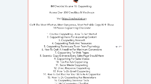 Mind Map: IM Checklist Volume 16: Copywriting      Access Over 350 Checklists & Mindmaps    Visit https://imchecklist.org    Craft The Most Effective, Most Dangerous, Most Profitable Copy With These  18 Proven Copywriting Checklists!    1. Creative Copywriting - How To Get Started  2. Copywriting Hacks For Appealing Content  3. Copywriting Research  4. Copywriting Tools And Resources  5. Copywriting Techniques Taken From Psychology  6. How To Craft A Headline For Maximum Conversions  7. Copywriting For Web Pages  8. Essential Copy Elements Every Sales Page Should Have  9. Copywriting For Sales Videos  10. Tips For Ads Copywriting  11. Social Media Copywriting  12. Direct Response Copywriting  13. How To Do Email Copywriting  14. How To Get Paid For Your Skills As A Copywriter  15. How To Do Copywriting For Newsletters  16. Copywriting Grammar Tools   17. SEO Copywriting Checklist   18. Copywriting Questions You Need To Ask Yourself