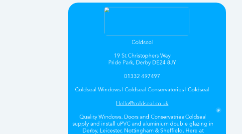 Mind Map: Coldseal    19 St Christophers Way  Pride Park, Derby DE24 8JY    01332 497497    Coldseal Windows | Coldseal Conservatories | Coldseal    Hello@coldseal.co.uk    Quality Windows, Doors and Conservatries Coldseal supply and install uPVC and aluminium double glazing in Derby, Leicester, Nottingham & Sheffield. Here at Coldseal Windows we pride ourselves on our commitment to customer service. We are established as a reliable and dedicated double glazing company and we aim to maintain an excellent reputaion for quality. We are a professional and friendly double glazing company with offices in Derby and promise to deliver the very best value windows, doors and conservatories.