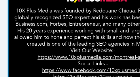 Mind Map: 10X Plus Media was founded by Redouane Chioua. Redouane is a globally recognized SEO expert and his work has been featured on Business.com, Forbes, Entrepreneur, and many other publications. His 20 years experience working with small and large companies allowed him to hone and perfect his skills and now the company he created is one of the leading SEO agencies in Montreal.  Visit Our Website:-  https://www.10xplusmedia.com/montreal-seo/  Social Links:-  https://www.facebook.com/10xplusmedia/  https://twitter.com/10xplusmedia  https://plus.google.com/u/0/109480679692182391902  https://www.youtube.com/channel/UCme_KdKT27j8mNkTL6p_4hw/  https://www.instagram.com/10xplusmedia/  https://www.crunchbase.com/organization/10x-plus-media  https://www.cabinetm.com/agency/10x-plus-media  https://www.semfirms.com/profile/10x-plus-media/  https://gust.com/companies/10xplusmedia  https://clutch.co/profile/10x-plus-media  https://www.youtube.com/watch?v=THQqKDZS1RU
