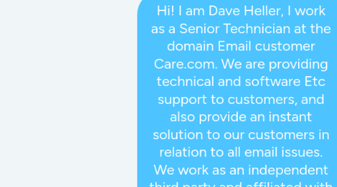 Mind Map: Hi! I am Dave Heller, I work as a Senior Technician at the domain Email customer Care.com. We are providing technical and software Etc support to customers, and also provide an instant solution to our customers in relation to all email issues. We work as an independent third party and affiliated with Microsoft Partners. You Can Contact us at Our Outlook tech support dialing our toll-free + 1-800-982-1502. To know more information about our services, click the Web-link. We are happy to help you