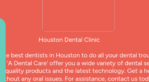 Mind Map: Houston Dental Clinic Consult the best dentists in Houston to do all your dental troubles away. We at ‘A Dental Care’ offer you a wide variety of dental services using high-quality products and the latest technology. Get a healthy smile without any oral issues. For assistance, contact us today. Top Rated Dentist in Houston | 4 Dental Clinics in Houston | Call Now