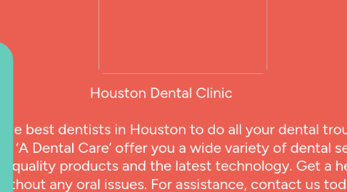 Mind Map: Houston Dental Clinic  Consult the best dentists in Houston to do all your dental troubles away. We at ‘A Dental Care’ offer you a wide variety of dental services using high-quality products and the latest technology. Get a healthy smile without any oral issues. For assistance, contact us today.  Top Rated Dentist in Houston | 4 Dental Clinics in Houston | Call Now