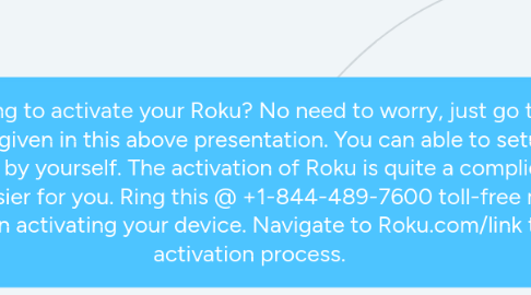 Mind Map: Are you struggling to activate your Roku? No need to worry, just go through these simple steps as given in this above presentation. You can able to setup your Roku and activate it all by yourself. The activation of Roku is quite a complicated process but we make it easier for you. Ring this @ +1-844-489-7600 toll-free number and we will assist you in activating your device. Navigate to Roku.com/link to complete activation process.