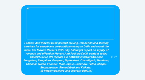 Mind Map: Packers And Movers Delhi prompt moving, relocation and shifting services for people and corporationmoving to Delhi and round the India. For Movers Packers Delhi city full target report on supply of revenue and effective Movers And Packers Delhi, contact today 08290173333. We include our network in majorcities like Bengaluru, Bangalore, Gurgaon, Hyderabad, Chandigarh, Haridwar, Chennai, Noida, Mumbai, Pune,Jaipur, Lucknow, Patna, Bhopal, Bhubaneswar, Ahmedabad and Kolkata. @ https://packers-and-movers-delhi.in/