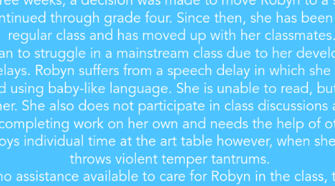 Mind Map: The case of Robyn looks at a young girl who has been identified as being seriously developmentally disabled. Her language abilities are below age norms and she suffers from behavioural issues stemming from self-regulation problems. At age 7, Robyn spent a few months at a developmental centre until she became ill. She began suffering from severe respiratory problems which resulted in her leaving the centre. At age eight, she began attending a mainstream school in a regular grade 1 class. After three weeks, a decision was made to move Robyn to a special resource class, which continued through grade four. Since then, she has been integrated into a regular class and has moved up with her classmates. Robyn began to struggle in a mainstream class due to her developmental and behavioural delays. Robyn suffers from a speech delay in which she only responds in third person and using baby-like language. She is unable to read, but she enjoys when others read to her. She also does not participate in class discussions and activities. She is incapable of completing work on her own and needs the help of others to complete tasks. She enjoys individual time at the art table however, when she gets bored she throws violent temper tantrums. Since there is no assistance available to care for Robyn in the class, the burden is put onto the classmates to care for and assist Robyn. This has become too much for her peers, causing Robyn to lose connections within the class. This has resulted in her tantrums becoming more frequent as well as severe. The principal has called for an IPRC review as a result of Robyn's needs not being met in the classroom. Robyn's mother does not want her removed and placed back in to the special education class, but there is no assistant available for Robyn in her class. The outcome of the meeting was to begin with preparing a new IEP and creating a plan using available resources.