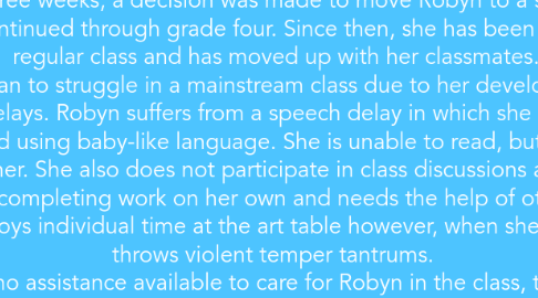 Mind Map: The case of Robyn looks at a young girl who has been identified as being seriously developmentally disabled. Her language abilities are below age norms and she suffers from behavioural issues stemming from self-regulation problems.  At age 7, Robyn spent a few months at a developmental centre until she became ill. She began suffering from severe respiratory problems which resulted in her leaving the centre. At age eight, she began attending a mainstream school in a regular grade 1 class. After three weeks, a decision was made to move Robyn to a special resource class, which continued through grade four. Since then, she has been integrated into a regular class and has moved up with her classmates.  Robyn began to struggle in a mainstream class due to her developmental and behavioural delays. Robyn suffers from a speech delay in which she only responds in third person and using baby-like language. She is unable to read, but she enjoys when others read to her. She also does not participate in class discussions and activities. She is incapable of completing work on her own and needs the help of others to complete tasks. She enjoys individual time at the art table however, when she gets bored she throws violent temper tantrums.   Since there is no assistance available to care for Robyn in the class, the burden is put onto the classmates to care for and assist Robyn. This has become too much for her peers, causing Robyn to lose connections within the class. This has resulted in her tantrums becoming more frequent as well as severe.  The principal has called for an IPRC review as a result of Robyn's needs not being met in the classroom. Robyn's mother does not want her removed and placed back in to the special education class, but there is no assistant available for Robyn in her class. The outcome of the meeting was to begin with preparing a new IEP and creating a plan using available resources.