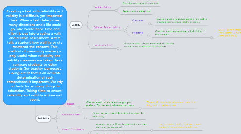 Mind Map: Creating a test with reliability and validity is a difficult, yet important, task. When a test determines many directions one's life could go, one would hope time and effort is put into creating a valid and reliable assessment. A test tells a student how well he or she mastered the content. This method of measuring mastery is only useful when reliability and validity measures are taken. Tests compare students to other students (for teacher purposes). Giving a test that is an accurate determination of such comparisons is important. We rely on tests for so many things in education. Taking time to ensure reliability and validity is time well spent.