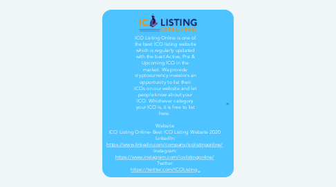 Mind Map: ICO Listing Online is one of the best ICO listing website which is regularly updated with the best Active, Pre & Upcoming ICO in the market. We provide cryptocurrency investors an opportunity to list their ICOs on our website and let people know about your ICO. Whichever category your ICO is, it is free to list here.    Website: ICO Listing Online- Best ICO Listing Website 2020  LinkedIn: https://www.linkedin.com/company/icolistingonline/  Instagram: https://www.instagram.com/icolistingonline/  Twitter: https://twitter.com/ICOListing_