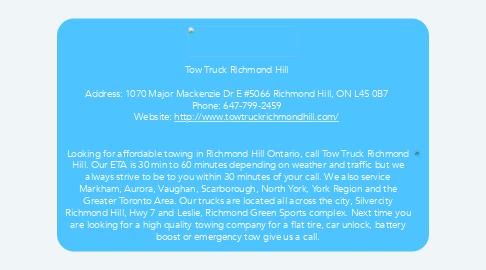 Mind Map: Tow Truck Richmond Hill    Address: 1070 Major Mackenzie Dr E #5066 Richmond Hill, ON L4S 0B7  Phone: 647-799-2459  Website: http://www.towtruckrichmondhill.com/      Looking for affordable towing in Richmond Hill Ontario, call Tow Truck Richmond Hill. Our ETA is 30 min to 60 minutes depending on weather and traffic but we always strive to be to you within 30 minutes of your call. We also service Markham, Aurora, Vaughan, Scarborough, North York, York Region and the Greater Toronto Area. Our trucks are located all across the city, Silvercity Richmond Hill, Hwy 7 and Leslie, Richmond Green Sports complex. Next time you are looking for a high quality towing company for a flat tire, car unlock, battery boost or emergency tow give us a call.