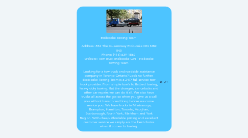 Mind Map: Etobicoke Towing Team Address: 852 The Queensway Etobicoke ON M8Z 1N5 Phone: (416) 639-1867 Website: Tow Truck Etobicoke ON | Etobicoke Towing Team Looking for a tow truck and roadside assistance company in Toronto Ontario? Look no further, Etobicoke Towing Team is a 24/7 full service tow truck provider. From simple tow's to flatbed towing, heavy duty towing, flat tire changes, car unlocks and other car repairs we can do it all. We also have trucks all across the gta so when you give us a call you will not have to wait long before we come service you. We have trucks in Mississauga, Brampton, Hamilton, Toronto, Vaughan, Scarborough, North York, Markham and York Region. With cheap affordable pricing and excellent customer service we simply are the best choice when it comes to towing.