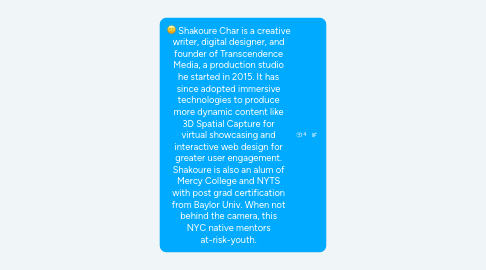 Mind Map: Shakoure Char is a creative writer, digital designer, and founder of Transcendence Media, a production studio he started in 2015. It has since adopted immersive technologies to produce more dynamic content like 3D Spatial Capture for virtual showcasing and interactive web design for greater user engagement. Shakoure is also an alum of Mercy College and NYTS with post grad certification from Baylor Univ. When not behind the camera, this NYC native mentors at-risk-youth.