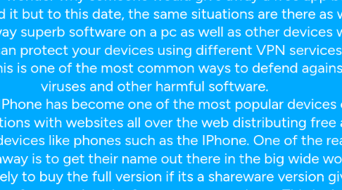 Mind Map: Free Apps On The Internet  With the invention of the internet, many programmers all around the world could now easily distribute their applications free or charge if they liked or sell for a sum of month. You may wonder why someone would give away a free app but there are reasons behind it but to this date, the same situations are there as well as the reasons give away superb software on a pc as well as other devices which is the case today. You can protect your devices using different VPN services, for example in app store. This is one of the most common ways to defend against different viruses and other harmful software.  Thesedays, the IPhone has become one of the most popular devices ever to give away free applications with websites all over the web distributing free apps for both the pc, mac and devices like phones such as the IPhone. One of the reasons people give software away is to get their name out there in the big wide world. People then are more likely to buy the full version if its a shareware version given away, to achieve access to features that the free app may not have. This is the case with thousands of software programmers all around the world and a kind of lead generation scheme in a way. Have a look online for websites such as freeapps.me for a great resource.