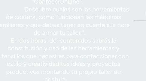 Mind Map: Master Class      "ConfecciOnLine".                           Descubre cuales son las herramientas de costura, como funcionan las máquinas familiares y que debes tener en cuenta a la hora de armar tu taller ".      En dos horas  de  contenidos sabrás la constitución y uso de las herramientas y utensilios que necesitas para confeccionar con estilo y creatividad tus ideas y proyectos productivos montando tu propio taller de costura.           Precio Oficial  €150  -  Oferta lanzamiento € 47