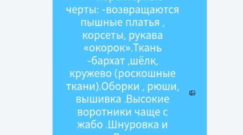 Mind Map: Викторианская эпоха (1837-1901) -годы правления в Англии королевы Виктории Характерные черты: -возвращаются пышные платья , корсеты, рукава «окорок».Ткань -бархат ,шёлк, кружево (роскошные ткани).Оборки , рюши, вышивка .Высокие воротники чаще с жабо .Шнуровка и ленты.Вычурные ювелирные украшения .Закрытость и целомудрие .в-образный вырез , глубокое декольте в вечерней моде .Темные, глубокие , насыщенные оттенки (1)
