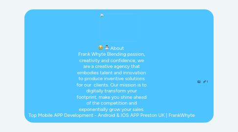 Mind Map: About Frank Whyte Blending passion, creativity and confidence, we are a creative agency that embodies talent and innovation to produce inventive solutions for our clients. Our mission is to digitally transform your footprint, make you shine ahead of the competition and exponentially grow your sales. Top Mobile APP Development - Android & IOS APP Preston UK | FrankWhyte
