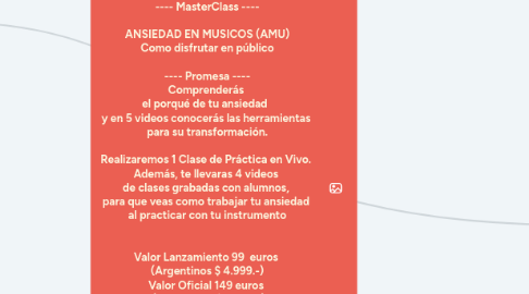 Mind Map: ---- MasterClass ---- ANSIEDAD EN MUSICOS (AMU) Como disfrutar en público ---- Promesa ---- Comprenderás el porqué de tu ansiedad y en 5 videos conocerás las herramientas para su transformación. Realizaremos 1 Clase de Práctica en Vivo. Además, te llevaras 4 videos de clases grabadas con alumnos, para que veas como trabajar tu ansiedad al practicar con tu instrumento Valor Lanzamiento 99 euros (Argentinos $ 4.999.-) Valor Oficial 149 euros (Argentinos $ 7.499.-) Precio Alumno Activos 199 euros (Alumnos Activos podrán tocar en la Clase de Práctica en vivo, solo 4 cupos)