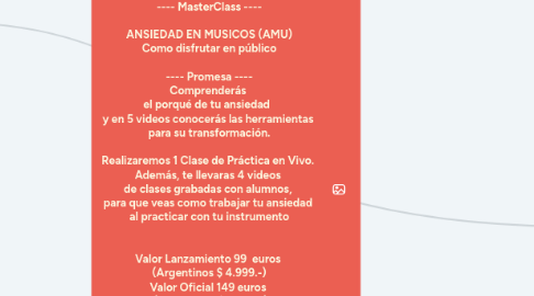 Mind Map: ---- MasterClass ----    ANSIEDAD EN MUSICOS (AMU)  Como disfrutar en público    ---- Promesa ----  Comprenderás   el porqué de tu ansiedad    y en 5 videos conocerás las herramientas   para su transformación.   Realizaremos 1 Clase de Práctica en Vivo.   Además, te llevaras 4 videos   de clases grabadas con alumnos,   para que veas como trabajar tu ansiedad   al practicar con tu instrumento     Valor Lanzamiento 99  euros   (Argentinos $ 4.999.-)  Valor Oficial 149 euros   (Argentinos $ 7.499.-)   Precio Alumno Activos 199 euros   (Alumnos Activos podrán tocar   en la Clase de Práctica en vivo,   solo 4 cupos)