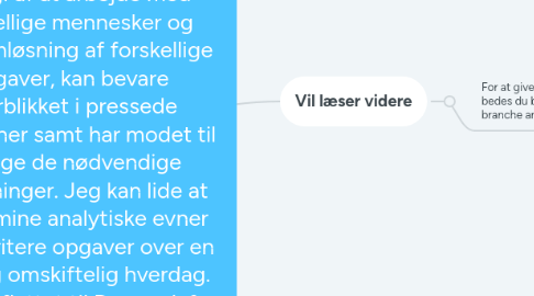 Mind Map: Hej, Jeg hedder Lusy og jeg søger ny udfordringer og klar til starte hurtigst som muligt. Igennem mit arbejdsliv har jeg haft mangeartede opgaver derfor er min jobsøgning er meget bredt. .Jeg elsker når der er mange forskelligartede opgaver der skal løses, for her kommer mit gode overblik og min struktur mig til gavn.Jeg er hurtigt opfattende, nyder og får god energi af at arbejde med forskellige mennesker og problemløsning af forskellige opgaver, kan bevare overblikket i pressede situationer samt har modet til at tage de nødvendige beslutninger. Jeg kan lide at bruge mine analytiske evner og prioritere opgaver over en travl og omskiftelig hverdag. Jeg har flyttet til Danmark fra Ukraine for 15 år siden og er dansk gift. Personlige er jeg er en problemknuser. For min skyld jo flere jeg skal løse opgaver jo mere spændende min hverdag. Her i Danmark blev jeg udlært som mejeriteknolog for anden gang (har den samme uddannelse fra Ukraine) samt har en økonomi uddannelse fra Ukraine.