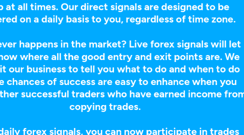 Mind Map: How you like would to have better trades without having to do all that analysis, using just direct forex signals from us? The importance of having live daily signals cannot be understated. There is a lot you can get from being in the loop at all times. Our direct signals are designed to be delivered on a daily basis to you, regardless of time zone. Whatever happens in the market? Live forex signals will let you know where all the good entry and exit points are. We make it our business to tell you what to do and when to do it. The chances of success are easy to enhance when you know other successful traders who have earned income from copying trades. With daily forex signals, you can now participate in trades that you would normally sit out on. The best way to do trades is by having all the right information. Our service will come to you in real-time, to make sure that you can cross-check with the data you have before you make a move.