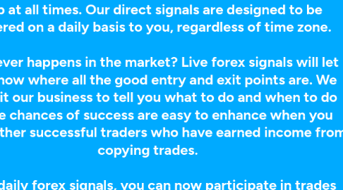 Mind Map: How you like would to have better trades without having to do all that analysis, using just direct forex signals from us? The importance of having live daily signals cannot be understated. There is a lot you can get from being in the loop at all times. Our direct signals are designed to be delivered on a daily basis to you, regardless of time zone.    Whatever happens in the market? Live forex signals will let you know where all the good entry and exit points are. We make it our business to tell you what to do and when to do it. The chances of success are easy to enhance when you know other successful traders who have earned income from copying trades.    With daily forex signals, you can now participate in trades that you would normally sit out on. The best way to do trades is by having all the right information. Our service will come to you in real-time, to make sure that you can cross-check with the data you have before you make a move.