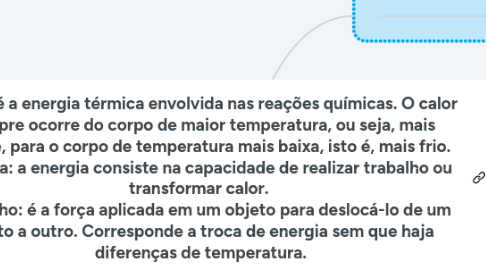Mind Map: Calor: é a energia térmica envolvida nas reações químicas. O calor sempre ocorre do corpo de maior temperatura, ou seja, mais quente, para o corpo de temperatura mais baixa, isto é, mais frio. Energia: a energia consiste na capacidade de realizar trabalho ou transformar calor. Trabalho: é a força aplicada em um objeto para deslocá-lo de um ponto a outro. Corresponde a troca de energia sem que haja diferenças de temperatura.