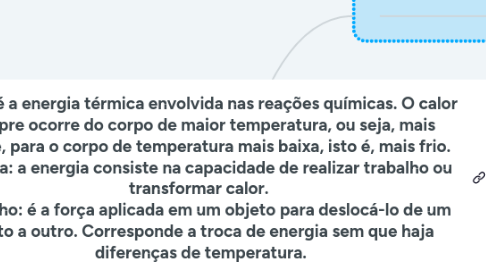 Mind Map: Calor: é a energia térmica envolvida nas reações químicas. O calor sempre ocorre do corpo de maior temperatura, ou seja, mais quente, para o corpo de temperatura mais baixa, isto é, mais frio.  Energia: a energia consiste na capacidade de realizar trabalho ou transformar calor.  Trabalho: é a força aplicada em um objeto para deslocá-lo de um ponto a outro. Corresponde a troca de energia sem que haja diferenças de temperatura.