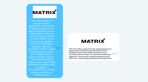 Mind Map: Matrix uses a variety of devices for various applications. A large option of different helpers for the daily jobs around your home and also garden make your work much easier as well as save time. Whether you're sprucing up your garden or you work in landscaping, having the right tools accessible is vital to a quality finished project or garden. From a hedge trimmer to give you specific control to carve tidy lines on thick bushes to your range of drills and saws for building as well as upkeep. Visit: Matrix Tools - German Engineered Power and Gardening Tools
