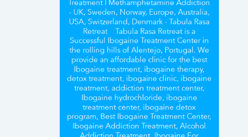 Mind Map: Best Ibogaine Treatment Center | Adderall Detox Help | Ibogaine Clinic | Detox Treatment | Ibogaine Centre | Adderall Addiction Treatment | Iboga Treatment | Ibogaine Therapy | Heroin Addiction | Oxycodone Treatment | OxyContin Treatment | Cocaine Treatment | Methadone Addiction | Opiate Addiction Treatment | Methamphetamine Addiction - UK, Sweden, Norway, Europe, Australia, USA, Switzerland, Denmark - Tabula Rasa Retreat	Tabula Rasa Retreat is a Successful Ibogaine Treatment Center in the rolling hills of Alentejo, Portugal. We provide an affordable clinic for the best Ibogaine treatment, ibogaine therapy, detox treatment, ibogaine clinic, ibogaine treatment, addiction treatment center, Ibogaine hydrochloride, ibogaine treatment center, ibogaine detox program, Best Ibogaine Treatment Center, Ibogaine Addiction Treatment, Alcohol Addiction Treatment, Ibogaine For Alcohol Addiction, alcohol detox treatment, alcohol recovery program, Adderall Addiction Treatment, Adderall Addiction center, Adderall detox clinic, Adderall detox help, iboga therapy, ibogaine helps, iboga treatment, iboga treatment centers, Opiate Addiction Treatment, opiate addiction help, heroin addiction solution, Heroin Detox Treatment, Detox Treatment Center, cocaine treatment, OxyContin treatment center, Oxycodone treatment center, methadone addiction treatment, heroin addiction solution, opiate addiction help, alcohol detox treatment, Methamphetamine Addiction Treatment in UK, Sweden, Norway, Europe, Australia, USA, Switzerland, Denmark. Click here to find out more about the latest price.	Visit at	https://www.tabularasaretreat.com/