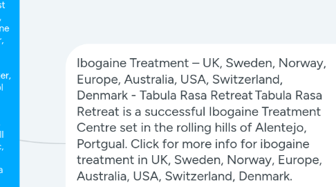 Mind Map: Best Ibogaine Treatment Center | Adderall Detox Help | Ibogaine Clinic | Detox Treatment | Ibogaine Centre | Adderall Addiction Treatment | Iboga Treatment | Ibogaine Therapy | Heroin Addiction | Oxycodone Treatment | OxyContin Treatment | Cocaine Treatment | Methadone Addiction | Opiate Addiction Treatment | Methamphetamine Addiction - UK, Sweden, Norway, Europe, Australia, USA, Switzerland, Denmark - Tabula Rasa Retreat Tabula Rasa Retreat is a Successful Ibogaine Treatment Center in the rolling hills of Alentejo, Portugal. We provide an affordable clinic for the best Ibogaine treatment, ibogaine therapy, detox treatment, ibogaine clinic, ibogaine treatment, addiction treatment center, Ibogaine hydrochloride, ibogaine treatment center, ibogaine detox program, Best Ibogaine Treatment Center, Ibogaine Addiction Treatment, Alcohol Addiction Treatment, Ibogaine For Alcohol Addiction, alcohol detox treatment, alcohol recovery program, Adderall Addiction Treatment, Adderall Addiction center, Adderall detox clinic, Adderall detox help, iboga therapy, ibogaine helps, iboga treatment, iboga treatment centers, Opiate Addiction Treatment, opiate addiction help, heroin addiction solution, Heroin Detox Treatment, Detox Treatment Center, cocaine treatment, OxyContin treatment center, Oxycodone treatment center, methadone addiction treatment, heroin addiction solution, opiate addiction help, alcohol detox treatment, Methamphetamine Addiction Treatment in UK, Sweden, Norway, Europe, Australia, USA, Switzerland, Denmark. Click here to find out more about the latest price. Visit at https://www.tabularasaretreat.com/