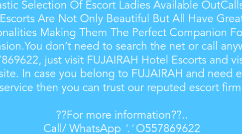 Mind Map: We Are One Of The Oldest Indian Escort Agency in Fujaraih. You Will Find That Our Female Escorts Are Full Of Fun, Sexy And They Would Love & Enjoy Your Company. We Have A Fantastic Selection Of Escort Ladies Available OutCalls. Our Escorts Are Not Only Beautiful But All Have Great Personalities Making Them The Perfect Companion For Any Occasion.You don’t need to search the net or call anywhere OSS7869622, just visit FUJAIRAH Hotel Escorts and visit our website. In case you belong to FUJAIRAH and need escort service then you can trust our reputed escort firm. ??For more information??.. Call/ WhatsApp *'.'* O557869622 https://www.sexorakcom/ https://www.sexogulf.com/indian-escorts-fujairah/ https://www.indian-graicy.com/indian-escorts-fujairah-fuj.html