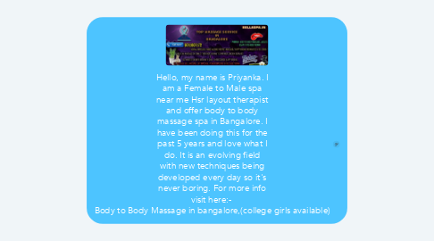Mind Map: Hello, my name is Priyanka. I am a Female to Male spa near me Hsr layout therapist and offer body to body massage spa in Bangalore. I have been doing this for the past 5 years and love what I do. It is an evolving field with new techniques being developed every day so it's never boring. For more info visit here:-  Body to Body Massage in bangalore,(college girls available)