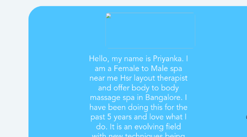 Mind Map: Hello, my name is Priyanka. I am a Female to Male spa near me Hsr layout therapist and offer body to body massage spa in Bangalore. I have been doing this for the past 5 years and love what I do. It is an evolving field with new techniques being developed every day so it's never boring. For more info visit here:-  Body to Body Massage in bangalore,(college girls available)