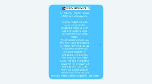 Mind Map: LH METAL- The Best Scrap Metal yard in Singapore.   Are you finding the best scrap metal yard in Singapore where you can get a competitive price according to your scrap metal?  Yes LH Metal will help you that how it can be possible. LH Metal Recycling Pte Ltd is a leading scrap metal recycling company in Singapore.  we offer the best price for your metal scrap. We deal in industrial equipment and household scrap as well. Call Us to know the current price of metal scrap. For more visit on Scrap Metal Dealers Singapore | LH Metal