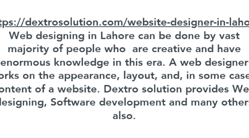 Mind Map: https://dextrosolution.com/website-designer-in-lahore Web designing in Lahore can be done by vast majority of people who  are creative and have enormous knowledge in this era. A web designer works on the appearance, layout, and, in some cases, content of a website. Dextro solution provides Web designing, Software development and many others also.