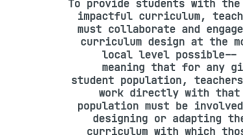 Mind Map: ED-FPX5300C - Kristina Crivellone To provide students with the most impactful curriculum, teachers must collaborate and engage in curriculum design at the most local level possible-- meaning that for any given student population, teachers who work directly with that population must be involved in designing or adapting the curriculum with which those students are being taught.